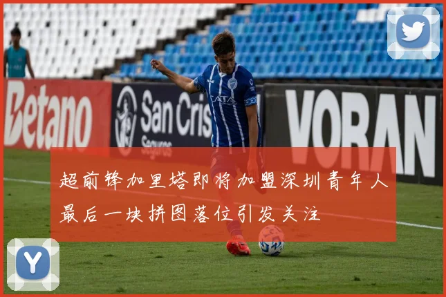 超前锋加里塔即将加盟深圳青年人最后一块拼图落位引发关注