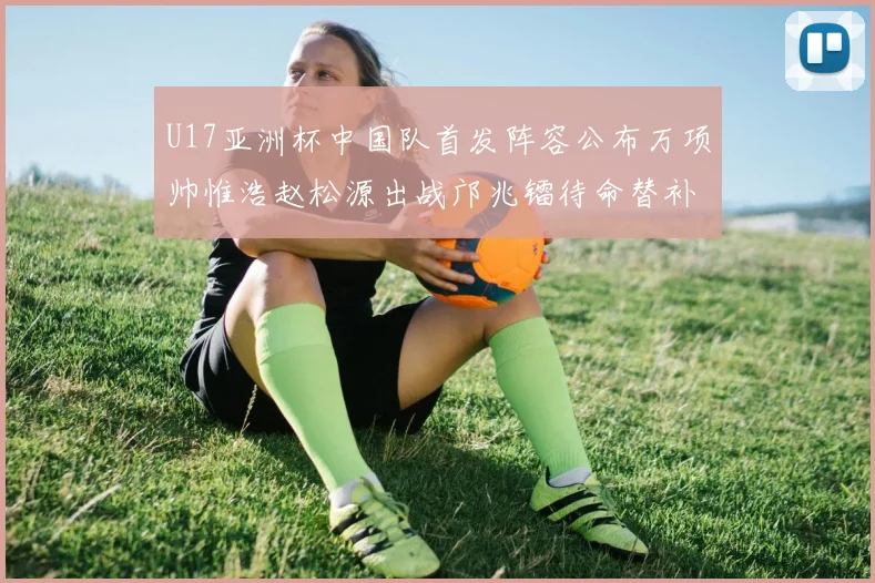 U17亚洲杯中国队首发阵容公布万项帅惟浩赵松源出战邝兆镭待命替补