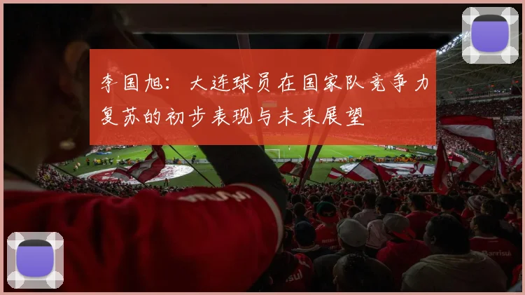 李国旭：大连球员在国家队竞争力复苏的初步表现与未来展望