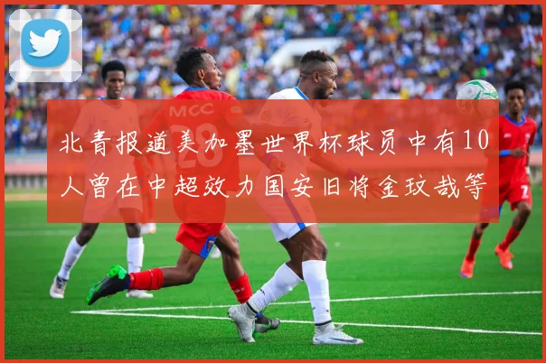北青报道美加墨世界杯球员中有10人曾在中超效力国安旧将金玟哉等三人入选