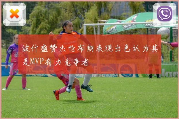 波什盛赞杰伦布朗表现出色认为其是MVP有力竞争者