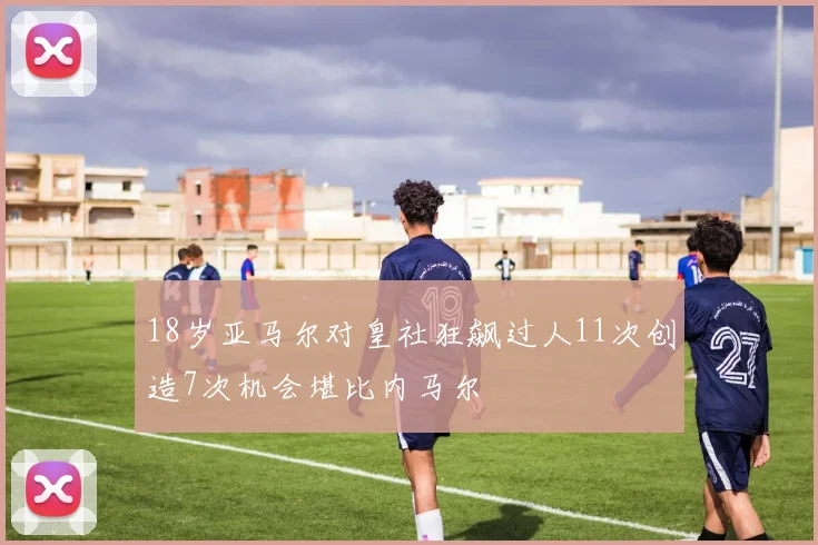 18岁亚马尔对皇社狂飙过人11次创造7次机会堪比内马尔