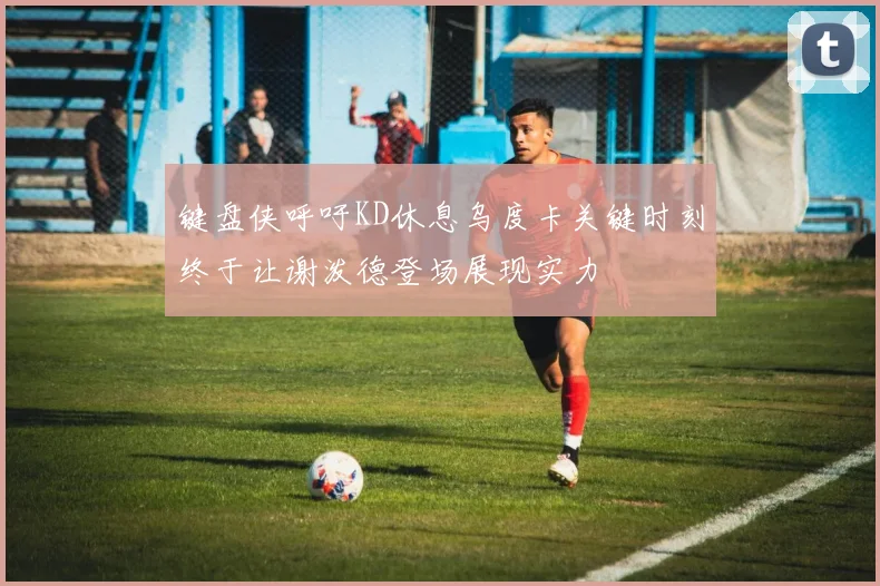 键盘侠呼吁KD休息乌度卡关键时刻终于让谢泼德登场展现实力