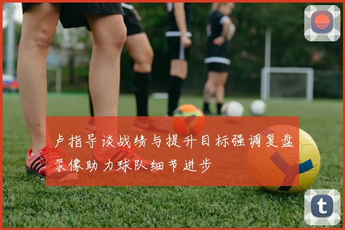 卢指导谈战绩与提升目标强调复盘录像助力球队细节进步