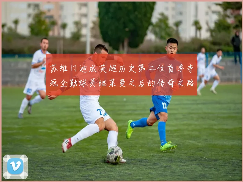 苏维门迪成英超历史第二位首季夺冠全勤球员继莱曼之后的传奇之路