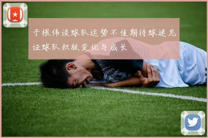 于根伟谈球队运势不佳期待球迷见证球队积极变化与成长