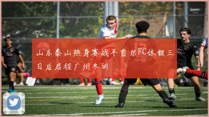 山东泰山热身赛战平首尔FC休假三日后启程广州冬训