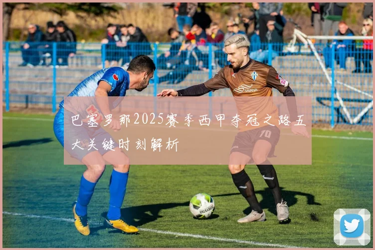 巴塞罗那2025赛季西甲夺冠之路五大关键时刻解析